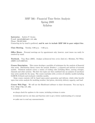 MSF 566 - Financial Time Series Analysis
Spring 2009
Syllabus
Instructor. Andrew P. Acosta
E-mail: aacosta@stuart.iit.edu
Phone: 708-267-8048
Contacting me by email is preferred, and be sure to include MSF 566 in your subject line.
Class Meeting. Tuesday. 6:00 p.m. – 8:30 p.m.
Oﬃce Hours. Personal meetings are by appointment only, however, most issues can easily be
resolved by email.
Textbook. Tsay, Ruey (2005). Analysis of ﬁnancial time series (2nd ed.). Hoboken, NJ: Wiley.
(ISBN: 0-471-69074-0)
Course Description. This course develops a portfolio of techniques for the analysis of ﬁnancial
time series. Distribution theory covers the normal, Student t, χ-squared and mixture of normals
models. Technical analysis covers a variety of trading rules including ﬁlters, moving averages,
channels and other systems. The ﬁrst two topics are then combined into an analysis of non-linear
time series models for the mean. The course concludes with a review of volatility models including
GARCH, E-Garch and stochastic volatility models.
Some course contents will be based upon power generation and delivery, which relies heavily
upon time series analysis for modeling weather, fuel prices, electricity delivery capacity, and load.
Course Web Page. We will use the Blackboard software to share documents. You can log in
from: http://my.iit.edu.
You should,
• always check for updates to the course, including revisions to notes
• download and try out data and function code to get a better understanding of a concept
• make sure to read any announcements.
 