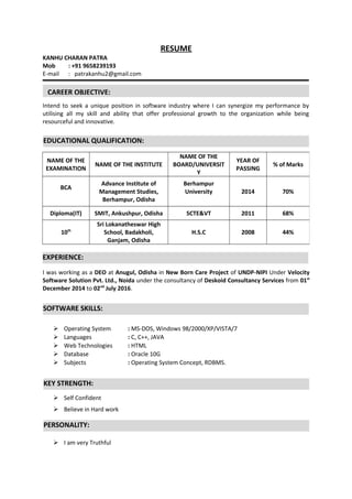 RESUME
KANHU CHARAN PATRA
Mob : +91 9658239193
E-mail : patrakanhu2@gmail.com
Intend to seek a unique position in software industry where I can synergize my performance by
utilising all my skill and ability that offer professional growth to the organization while being
resourceful and innovative.
I was working as a DEO at Anugul, Odisha in New Born Care Project of UNDP-NIPI Under Velocity
Software Solution Pvt. Ltd., Noida under the consultancy of Deskoid Consultancy Services from 01st
December 2014 to 02nd
July 2016.
 Operating System : MS-DOS, Windows 98/2000/XP/VISTA/7
 Languages : C, C++, JAVA
 Web Technologies : HTML
 Database : Oracle 10G
 Subjects : Operating System Concept, RDBMS.
 Self Confident
 Believe in Hard work
 I am very Truthful
NAME OF THE
EXAMINATION
NAME OF THE INSTITUTE
NAME OF THE
BOARD/UNIVERSIT
Y
YEAR OF
PASSING
% of Marks
BCA
Advance Institute of
Management Studies,
Berhampur, Odisha
Berhampur
University 2014 70%
Diploma(IT) SMIT, Ankushpur, Odisha SCTE&VT 2011 68%
10th
Sri Lokanatheswar High
School, Badakholi,
Ganjam, Odisha
H.S.C 2008 44%
CAREER OBJECTIVE:
EDUCATIONAL QUALIFICATION:
EXPERIENCE:
SOFTWARE SKILLS:
KEY STRENGTH:
PERSONALITY:
 