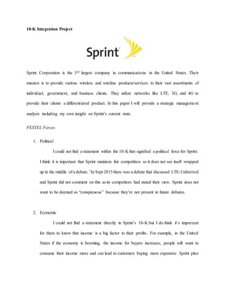 10-K Integration Project
Sprint Corporation is the 3rd largest company in communications in the United States. Their
mission is to provide various wireless and wireline products/services to their vast assortments of
individual, government, and business clients. They utilize networks like LTE, 3G, and 4G to
provide their clients a differentiated product. In this paper I will provide a strategic management
analysis including my own insight on Sprint’s current state.
PESTEL Forces
1. Political
I could not find a statement within the 10-K that signified a political force for Sprint.
I think it is important that Sprint maintain fair competition so it does not see itself wrapped
up in the middle of a debate. 1In Sept 2015 there was a debate that discussed LTE-Unlimited
and Sprint did not comment on this as its competitors had stated their view. Sprint does not
want to be deemed as “conspicuous” because they’re not present in future debates.
2. Economic
I could not find a statement directly in Sprint’s 10-K but I do think it’s important
for them to know that income is a big factor to their profits. For example, in the United
States if the economy is booming, the income for buyers increases, people will want to
consume their income more and can lead to customers buying more expensive Sprint plan
 