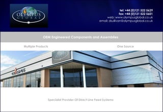 tel: +44 (0)121 522 5629
fax: +44 (0)121 522 5601
web: www.olympusglobal.co.uk
email: dsullivan@olympusglobal.co.uk
OEM Engineered Components and Assemblies
One Source
Specialist Provider Of Direct Line Feed Systems
Multiple Products
 