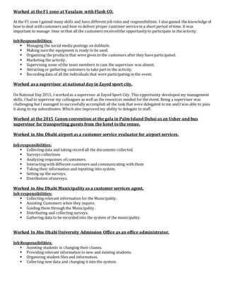 Worked at the F1 zone at Yasalam with Flash CO.
At the F1 zone I gained many skills and have different job roles and responsibilities. I also gained the knowledge of
how to deal with customers and how to deliver proper customer service in a short period of time. It was
important to manage time so that all the customers received the opportunity to participate in the activity.
JobResponsibilities:
 Managing the social media postings on dubbizle.
 Making sure the equipment is ready to be used.
 Organizing the products that were given to the customers after they have participated.
 Marketing the activity.
 Supervising some of the team members in case the supervisor was absent.
 Attracting or gathering customers to take part in the activity.
 Recording data of all the individuals that were participating in the event.
Worked as a supervisor at national day in Zayed sport city.
On National Day 2015, I workedas a supervisor at Zayed Sport City. This opportunity developed my management
skills. I had to supervise my colleagues as well as the resources needed for the event. Being a supervisor was
challenging but I managed to successfully accomplish all the task that were delegated to me and I was able to pass
it along to my subordinates. Which also improved my ability to delegate to staff.
Worked at the 2015 Canon convention at the gala in Palm Island Dubai as an Usher and bus
supervisor for transporting guests from the hotel to the venue.
Worked in Abu Dhabi airport as a customer service evaluator for airport services.
Jobresponsibilities:
 Collecting data and taking record all the documents collected.
 Surveys collections
 Analyzing responses of customers.
 Interacting with different customers and communicating with them
 Taking their information and inputting into system.
 Setting up the surveys.
 Distribution of surveys.
Worked in Abu Dhabi Municipality as a customer services agent.
Job responsibilities:
 Collecting relevant information for the Municipality.
 Assisting Customers when they inquire.
 Guiding them through the Municipality.
 Distributing and collecting surveys.
 Gathering data to be recorded into the system of the municipality.
Worked In Abu Dhabi University Admission Office as an office administrator.
JobResponsibilities:
 Assisting students in changing their classes.
 Providing relevant information to new and existing students.
 Organizing student files and information.
 Collecting new data and changing it into the system.
 