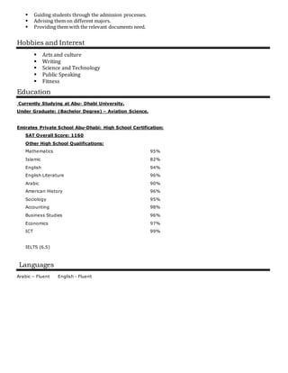  Guiding students through the admission processes.
 Advising them on different majors.
 Providing them with the relevant documents need.
Hobbies and Interest
 Arts and culture
 Writing
 Science and Technology
 Public Speaking
 Fitness
Education
Currently Studying at Abu- Dhabi University.
Under Graduate: (Bachelor Degree) – Aviation Science.
Emirates Private School Abu-Dhabi: High School Certification:
SAT Overall Score: 1160
Other High School Qualifications:
Mathematics 95%
Islamic 82%
English 94%
English Literature 96%
Arabic 90%
American History 96%
Sociology 95%
Accounting 98%
Business Studies 96%
Economics 97%
ICT
IELTS (6.5)
99%
Languages
Arabic – Fluent English - Fluent
 