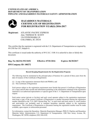 UNITED STATES OF AMERICA
DEPARTMENT OF TRANSPORTATION
PIPELINE AND HAZARDOUS MATERIALS SAFETY ADMINISTRATION
HAZARDOUS MATERIALS
CERTIFICATE OF REGISTRATION
FOR REGISTRATION YEAR(S) 2016-2017
Registrant: ATLANTIC-PACIFIC EXPRESS
Attn: THOMAS W. SCOTT
136 STONEMARK LN
COLUMBIA, SC 29210
This certifies that the registrant is registered with the U.S. Department of Transportation as required by
49 CFR Part 107, Subpart G.
This certificate is issued under the authority of 49 U.S.C. 5108. It is unlawful to alter or falsify this
document.
Reg. No: 062316 552 018Y Effective: 07/01/2016 Expires: 06/30/2017
HM Company ID: 180272
Record Keeping Requirements for the Registration Program
The following must be maintained at the principal place of business for a period of three years from the
date of issuance of this Certificate of Registration:
(1) A copy of the registration statement filed with PHMSA; and
(2) This Certificate of Registration
Each person subject to the registration requirement must furnish that person’s Certificate of Registration
(or a copy) and all other records and information pertaining to the information contained in the registration
statement to an authorized representative or special agent of the U. S. Department of Transportation upon
request.
Each motor carrier (private or for-hire) and each vessel operator subject to the registration requirement
must keep a copy of the current Certificate of Registration or another document bearing the registration
number identified as the "U.S. DOT Hazmat Reg. No." in each truck and truck tractor or vessel (trailers
and semi-trailers not included) used to transport hazardous materials subject to the registration
requirement. The Certificate of Registration or document bearing the registration number must be made
available, upon request, to enforcement personnel.
For information, contact the Hazardous Materials Registration Manager, PHH-52, Pipeline and Hazardous
Materials Safety Administration, U.S. Department of Transportation, 1200 New Jersey Avenue, SE,
Washington, DC 20590, telephone (202) 366-4109.
 
