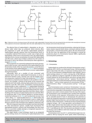 Please cite this article in press as: B.M. Dolman, et al., Integrated sophorolipid production and gravity separation, Process Biochem
(2016), http://dx.doi.org/10.1016/j.procbio.2016.12.021
ARTICLE IN PRESSG Model
PRBI-10893; No.of Pages10
2 B.M. Dolman et al. / Process Biochemistry xxx (2016) xxx–xxx
Fig. 1. Molecular structure of common lactonic (left) and acidic (right) sophorolipids. A lactonic bond can be seen joining the fatty acid chain to the second glucose monomer
of the sophorose in the lactonic sophorolipid, where the acidic sophorolipid has a free carboxylic acid to end its fatty acid chain.
The physical form of sophorolipids is dependent on the con-
ditions under which they are produced, which directly affect
the proportions of acidic and lactonic sophorolipids produced.
Sophorolipids typically separate from the fermentation broth as
a crystalline material if the lactonic to acidic ratio is high and the
hydrophobic carbon source concentration is low. The sophorolipids
otherwise form a viscous second phase of around 50% sophorolipid
and 50% water, which may sit below residual oil at the surface of
the broth or sink to the bottom of the bioreactor when agitation is
stopped [10,15,16].
These properties are commonly exploited at the end of a fermen-
tation to give an easy, crude separation of the sophorolipid from the
fermentation broth, either by crystal decantation, crystal ﬁltration
or decantation of the sophorolipid gel [11,16,17]. These techniques
have not previously been used effectively to recover sophorolipids
during fermentation.
Industrially, there are a number of costs associated with
repeated batch cycles for sophorolipid fermentation, in terms of
downtime between cycles, cleaning costs and the lengthy inocu-
lum preparation required for large scale production [18,19]. There
are numerous proposed partial solutions to this problem in the lit-
erature. For example, a portion of the broth can be removed and
replaced with fresh media, allowing high productivity to be main-
tained for seven 80–130 h cycles, nevertheless removing biomass
proportionally to other components [19]. Sophorolipid settling by
gravity within a fermentation vessel or shake ﬂask has previously
been demonstrated for small scale sophorolipid production. Signif-
icant beneﬁts of sophorolipid separation have been shown, with a
doubling of the duration of sophorolipid production and little effect
on production after 15 min without agitation or aeration demon-
strated by Guilmanov et al. [20], and a productivity increase from
1.38 to 1.89 g l−1 h−1 shown by Marchal et al. [19]. Both studies rely
on gravity settling within the fermentation vessel or shake ﬂask,
however, making scale up impractical due to the excessive settling
distances present if this technique were applied at industrial scale.
Effective integrated separation techniques have been developed
for other biosurfactant systems, notably foam fractionation for
hydrophobin proteins, surfactin and rhamnolipids, but there have
been no successful scalable attempts at integrated separation for
sophorolipid production [21–23].
This paper details a novel technique, based on an integrated
gravity settling column, for removing the sophorolipid phase from
the fermentation broth during fermentation, reducing the fermen-
tation volume required which allows continued substrate feeding
and provides a concentrated product phase. We also demonstrate,
for the ﬁrst time, the application of this technique to extend the
production phase of a fermentation beyond 1000 h, signiﬁcantly
increasing batch production.
2. Methodology
2.1. Fermentation
Sophorolipid was produced by fed batch fermentation using C.
bombicola ATCC 22214 in an Electrolab Fermac 320 fermentation
system (Electrolab, UK) with a 2 l maximum working volume, H:D
of 2, two 55 mm diameter 6-bladed Rushton-type impellers and an
initial working volume of 1 l, with a stirring rate of 200–800 rpm.
This was sufﬁcient to disperse vegetable oil within the bioreactor.
Growth medium for the fermentations, preculture and agar plates
contained 6 g l−1 yeast extract and 5 g l−1 peptone. The initial con-
centration of glucose in all fermentations preculture and agar plates
was 100 g l−1, with an initial rapeseed oil concentration of 50 g l−1
in the fermenters, 100 g l−1 in the preculture and 0 g l−1 in the agar
plates.
Four fermentations were carried out. Fermentation 1 was con-
ducted in a conventional manner without separation. Fermentation
2 was directly comparable to fermentation 1 except that the in situ
separator was used to remove product from the top of the separa-
tor. Fermentation 3 was controlled to give a product that separated
from the bottom of the separator. Fermentation 4 was carried out
for an extended period of time to demonstrate the potential to
utilise the integrated separation to extend the fermentation period
and give higher batch production, and controlled to give separation
from the surface of the broth. C. bombicola was ﬁrst transferred from
cryogenic storage (−80 ◦C) onto agar plates, and incubated at 25 ◦C
for 48 h. Single colonies from these plates were then used to inocu-
late 50 ml of medium in 250 ml shake ﬂasks, which were incubated
at 25 ◦C and 200 rpm for 30 h. This inoculum was diluted to an opti-
cal density of 20 at 600 nm with fresh media and 100 ml used to
inoculate the fermenter.
Fermentations were run at 25 ◦C, and dissolved oxygen was con-
trolled to 30% by varying the stirrer speed, whilst maintaining a
 