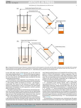 Please cite this article in press as: B.M. Dolman, et al., Integrated sophorolipid production and gravity separation, Process Biochem
(2016), http://dx.doi.org/10.1016/j.procbio.2016.12.021
ARTICLE IN PRESSG Model
PRBI-10893; No.of Pages10
B.M. Dolman et al. / Process Biochemistry xxx (2016) xxx–xxx 5
Fig. 3. Integrated fermentation system. Bioreactor is shown on the left, with the separator in the center, and the product collection vessel on the right. Broth is pumped
from the bioreactor into the separator, and recirculated back to the bioreactor. Product is pumped from the separator into the collection vessel. This can be used for; (a) −
sophorolipid phase density higher than fermentation broth. (b)− sophorolipid phase density lower than fermentation broth.
in line with other results in the literature, as are the values for
total sophorolipid produced [9,25]. The use of the separator appears
to have little effect on the total production of sophorolipids over
the same time period, with identical values recorded for the two
comparable fermentations.
In fermentation 2 with separation, 21 g of biomass were pro-
duced, more than the 16 g of cell biomass produced in fermentation
1, with product yields on biomass of 15.5 g g−1 and 20.2 g g−1
respectively. The reason for the reduction in product yield on
biomass in fermentations 2 and 3 is not known, but with further
optimisation fermentation 4, with separation, reached a product
yield on biomass of 19.4 g g−1.
The highest working volume reached during a fermentation dic-
tates the overall fermenter volume required, and the high feeding
rates used during sophorolipid producing fermentations lead to a
large increase in the working volume required over time, much of
which is only required in the later stages of the fermentation.
The use of integrated sophorolipid separation in fermentation
2 decreased the fermenter working volume required by removing
523 ml broth from the fermenter using the separator. This meant
only 1540 ml working volume was needed for fermentation 2 com-
pared to 1720 ml in fermentation 1 without separation. This 11%
decrease in volume requirement could reduce bioreactor capital
costs. The corresponding maximum volume for fermentation 3 was
1350 ml, but was not directly comparable due to differences in
feeding rates between fermentations 2 and 3.
The overall productivity of fermentations 1 and 2 were 1.07 g
l−1 h−1 calculated at the starting volume, with a correspond-
ing productivity of 0.77 g l−1 h−1 for fermentation 3. The rate of
sophorolipid production slowed dramatically when the oil was
depleted after around 80 h in fermentations 1–3, reducing from 2 g
l−1 h−1 to 0.6 g l−1 h−1 and increasing the oil feed rate did not return
the productivity to the previous level. Many studies have demon-
strated a fairly constant production rate throughout a fermentation
until the point at which the fermentation had to be stopped due to
dissolved oxygen limitation, and with improved feeding control in
fermentation 4, a productivity of 2.0 g l−1 h−1 was maintained until
158 h [17] [12].
In fermentation 4, fermentation was continued past the point
at which fermentations usually have to be stopped due to product
 