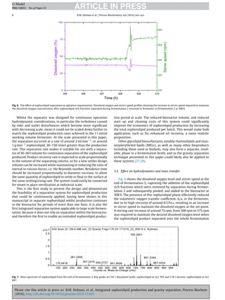 Please cite this article in press as: B.M. Dolman, et al., Integrated sophorolipid production and gravity separation, Process Biochem
(2016), http://dx.doi.org/10.1016/j.procbio.2016.12.021
ARTICLE IN PRESSG Model
PRBI-10893; No.of Pages10
8 B.M. Dolman et al. / Process Biochemistry xxx (2016) xxx–xxx
Fig. 6. The effect of sophorolipid separation on agitation requirements. Dissolved oxygen and stirrer speed proﬁles showing the increase in stirrer speed required to maintain
the dissolved oxygen concentration after sophorolipid rich fractions separated during fermentation 2 returned to fermenter in fermentation 2 at 308 h.
Whilst the separator was designed for continuous operation
hydrodynamic considerations, in particular the turbulence caused
by inlet and outlet disturbances which become more signiﬁcant
with decreasing scale, mean it could not be scaled down further to
match the sophorolipid production rates achieved in the 1 l initial
working volume fermenter. At the scale presented in this paper,
the separation occurred at a rate of around 2 ml min−1, or around
1 g min−1 sophorolipid, 30–150 times greater than the production
rate. This separation rate makes it suitable for use with a separa-
tor of 30–60 l volume for continuous separation of the sophorolipid
produced. Product recovery rate is expected to scale proportionally
to the volume of the separating column, so for a new settler design
volume can be increased while maintaining or reducing the ratio of
inertial to viscous forces, i.e. the Reynolds number. Residence time
should be increased proportionally to diameter increase, to allow
the same quantity of sophorolipid to settle or ﬂoat to the surface at
the same settling/rising rate. The system could easily be connected
for steam in place sterilization at industrial scale.
This is the ﬁrst study to present the design and demonstrate
the feasibility of a separation system for sophorolipid production
that could be continuously applied, having been shown in this
manuscript to separate sophorolipid whilst production continues
in the bioreactor for periods of more than one hour. It is also the
ﬁrst integrated separation system applicable to large scale fermen-
tation, because it does not rely on separation within the bioreactor,
and therefore the ﬁrst to enable an extended sophorolipid produc-
tion period at scale. The reduced bioreactor volume, and reduced
start up and cleaning costs of this system could signiﬁcantly
improve the economics of sophorolipid production by increasing
the total sophorolipid produced per batch. This would make bulk
application, such as for enhanced oil recovery, a more realistic
proposition.
Other glycolipid biosurfactants, notably rhamnolipids and man-
nosylerythritol lipids (MELs), as well as many other bioproducts
including those used as biofuels, may also form a separate, insol-
uble, phase in a fermentation broth, and so the gravity separation
technique presented in this paper could likely also be applied to
these systems [27,28].
3.3. Effect on hydrodynamics and mass transfer
Fig. 6 shows the dissolved oxygen level and stirrer speed at the
end of fermentation 2, capturing the addition of the sophorolipid
rich fractions which were removed by separation during fermen-
tation 2 and subsequently pooled, and added to the bioreactor at
308 h. The presence of this sophorolipid phase effectively reduced
the volumetric oxygen transfer coefﬁcient, kLa, in the fermenter,
due to its high viscosity of around 0.5 Pa.s, resulting in an increase
in stirrer speed to maintain the dissolved oxygen at the set point.
A stirring rate increase of around 75 rpm, from 500 rpm to 575 rpm
was required to maintain the desired dissolved oxygen level when
the sophorolipid product separated over the whole fermentation
Fig. 7. Mass spectrum of sophorolipid from the end of fermentation 2. Key peaks of C18:1 diacylated acidic sophorolipid at m/z 705 and C18:1 lactonic sophorolipid at m/z
687.
 