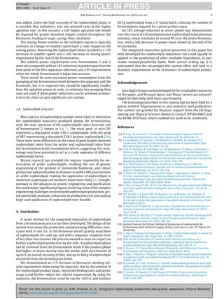 Please cite this article in press as: B.M. Dolman, et al., Integrated sophorolipid production and gravity separation, Process Biochem
(2016), http://dx.doi.org/10.1016/j.procbio.2016.12.021
ARTICLE IN PRESSG Model
PRBI-10893; No.of Pages10
B.M. Dolman et al. / Process Biochemistry xxx (2016) xxx–xxx 9
was added. Given the high viscosity of the sophorolipid phase, it
is possible that turbulence was not attained even at the higher
agitation rate; in this instance a still higher agitation rate would
be required for proper dissolved oxygen control throughout the
bioreactor, leading to larger savings than calculated.
The mixing Power number in the turbulent regime is typically
constant, so changes in impeller speed have a cubic impact on the
mixing power. Removing the sophorolipid phase resulted in a 13%
decrease in impeller speed and a 34% decrease in mixing power
requirement by the end of the fermentation.
The relative power requirements over fermentation 1 and 2
were also compared, with an 18% reduction in power input from the
time point of the ﬁrst separation observed, and a 9% improvement
when the whole fermentation is taken into account.
There would be some increased power consumption from the
pumping of the fermentation broth between the separator and the
fermenter, but it is expected this would be signiﬁcantly smaller
than the agitation power at scale, as relatively low pumping ﬂow
rates are used. If these power reductions can be achieved at indus-
trial scale, they can give signiﬁcant cost savings.
3.4. Sophorolipid structure
Mass spectra of sophorolipid samples were taken to determine
the sophorolipid structures produced during the fermentation,
with the mass spectrum of the sophorolipids taken from the end
of fermentation 2 shown in Fig. 7. The main peak at m/z=705
represents a diacylated acidic C18:1 sophorolipid, with the peak
at 687 representing a diacylated C18:1 lactonic sophorolipid [29].
There were some differences in the ratios of peak heights between
sophorolipid taken from the settler and sophorolipid taken from
the fermentation broth immediately before, suggesting this tech-
nology may have potential to act as a crude separator of different
sophorolipid forms.
Recent research has revealed the enzyme responsible for lac-
tonisation of acidic sophorolipids, enabling the use of genetic
engineering of the genome of Starmerella bombicola, and robust
production and puriﬁcation techniques to yield a 98% pure lactonic
or acidic sophorolipid, making the application of sophorolipid in
medicinal or personal care products much more likely [3]. Comple-
mentary to the advances in genetic engineering and puriﬁcation,
this work makes signiﬁcant progress in solving some of the complex
engineering challenges involved with sophorolipid production, giv-
ing potentially dramatic reductions in production cost and making
large scale application of sophorolipid more feasible.
4. Conclusions
A novel method for the integrated separation of sophorolipid
from a fermentation process has been developed. The design of the
system overcomes the production and processing difﬁculties asso-
ciated with in situ (i.e. in the fermenter vessel) gravity separation
of sophorolipids for scale up, and with a separator residence time
of less than two minutes the process seemed to have no impact on
further sophorolipid production by the cells. A sophorolipid phase
can be removed from the fermentation broth if the product phase
had higher or lower density than the media, with enrichments of
up to 9, an overall recovery of 86%, and up to 404 g of sophorolipid
recovered from the fermentation broth.
We demonstrated an 11% decrease in bioreactor working vol-
ume requirement when using the separator, due to the removal of
the sophorolipid product phase. Optimised feeding rates and settler
usage could further reduce the volume requirement. By using the
separator, the fermentation could be run for 1023 h, and produce
623 g sophorolipid from a 1 l initial batch, reducing the number of
fermentations required for a given product mass.
An 18% average reduction in stirrer power was demonstrated
over the course of a fermentation once sophorolipid separation was
initiated, which translates to around 9% over the entire fermenta-
tion, with a 34% decrease in power input shown by the end of the
fermentation.
The integrated separation system presented in this paper has
been developed for sophorolipid separation, but could equally be
applied to the production of other insoluble bioproducts, in par-
ticular mannosylerythritol lipids. With correct scaling up, it is
anticipated that the advantages this system offers will lead to a
dramatic improvement of the economics of sophorolipid produc-
tion.
Acknowledgements
Sara Bages Estopa is acknowledged for her invaluable comments
on the paper, and Reynard Spiess and Shaun Leivers are acknowl-
edged for their help with mass spectrometry.
The technology described in this manuscript has been ﬁled for a
patent entitled ‘Improvements in and related to lipid production’.
The authors are grateful for ﬁnancial support from the UK Engi-
neering and Physical Sciences Research Council (EP/I024905) and
the EPSRC DTA fund, which enabled this work to be conducted.
References
[1] R. Geys, W. Soetaert, I. Van Bogaert, Biotechnological opportunities in
biosurfactant production, Curr. Opin. Biotechnol. 30 (2014) 66–72.
[2] I. Van Bogaert, K. Saerens, C. De Muynck, D. Develter, W. Soetaert, E.J.
Vandamme, Microbial production and application of sophorolipids, Appl.
Microbiol. Biotechnol. 76 (2007) 23–34.
[3] S.L.K.W. Roelants, K. Ciesielska, S.L. De Maeseneire, H. Moens, B. Everaert, S.
Verweire, Q. Denon, B. Vanlerberghe, I. Van Bogaert, P. Van der Meeren, B.
Devreese, W. Soetaert, Towards the industrialization of new biosurfactants:
biotechnological opportunities for the lactone esterase gene from Starmerella
bombicola, Biotechnol. Bioeng. 113 (2016) 550–559.
[4] M.A. Díaz De Rienzo, I.M. Banat, B. Dolman, J. Winterburn, P.J. Martin,
Sophorolipid biosurfactants: possible uses as antibacterial and antibioﬁlm
agent, N. Biotechnol. 32 (2015) 720–726.
[5] V. Shah, G.F. Doncel, T. Seyoum, K.M. Eaton, I. Zalenskaya, R. Hagver, A. Azim,
R. Gross, Sophorolipids, microbial glycolipids with anti-human
immunodeﬁciency virus and sperm-immobilizing activities, Antimicrob.
Agents Chemother. 49 (2005) 4093–4100.
[6] L. Shao, X. Song, X. Ma, H. Li, Y. Qu, Bioactivities of sophorolipid with different
structures against human esophageal cancer cells, J. Surg. Res. 173 (2012)
286–291.
[7] A.E. Elshaﬁe, S.J. Joshi, Y.M. Al-Wahaibi, A.S. Al-Bemani, S.N. Al-Bahry, D.
Al-Maqbali, I.M. Banat, Sophorolipids production by Candida bombicola ATCC
22214 and its potential application in microbial enhanced oil recovery, Front.
Microbiol. 6 (2015).
[8] L. Ławniczak, R. Marecik, L. Chrzanowski, Contributions of biosurfactants to
natural or induced bioremediation, Appl. Microbiol. Biotechnol. 97 (2013)
2327–2339.
[9] A.M. Davila, R. Marchal, J.P. Vandecasteele, Sophorose lipid fermentation with
differentiated substrate supply for growth and production phases, Appl.
Microbiol. Biotechnol. 47 (1997) 496–501.
[10] Institut Francais Du Petrole. Method of production of sophorosides by
fermentation with fed batch supply of fatty acid esters or oils. US. Patent. US
5616479A.
[11] U. Rau, S. Hammen, R. Heckmann, V. Wray, S. Lang, Sophorolipids A source for
novel compounds, Ind. Crops Prod. 13 (2001) 85–92.
[12] A.M. Davila, R. Marchal, J.P. Vandecasteele, Kinetics and balance of a
fermentation free from product inhibition: sophorose lipid production by
Candida bombicola, Appl. Microbiol. Biotechnol. 38 (1992) 6–11.
[13] N. Kosaric, F.V. Sukan, Biosurfactants:Production and Utilization-Processes,
Technologies and Economics, CRC Press, Boka Raton, 2014.
[14] U. Rau, C. Manzke, F. Wagner, Inﬂuence of substrate supply on the production
of sophorose lipids by Candida bombicola ATCC 22214, Biotechnol. Lett. 18
(1996) 149–154.
[15] H.J. Daniel, R.T. Otto, M. Reuss, C. Syldatk, Sophorolipid production with high
yields on whey concentrate and rapeseed oil without consumption of lactose,
Biotechnol. Lett. 20 (1998) 805–807.
[16] O. Stüwer, R. Hommel, D. Haferburg, H.P. Kleber, Production of crystalline
surface-active glycolipids by a strain of torulopsis apicola, J. Biotechnol. 6
(1987) 259–269.
 