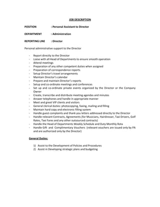 JOB DESCRIPTION 
 
POSITION    : Personal Assistant to Director   
 
DEPARTMENT   : Administration 
 
REPORTING LINE  : Director  
 
Personal administrative support to the Director  
 
‐ Report directly to the Director 
‐ Liaise with all Head of Departments to ensure smooth operation 
‐ Attend meetings  
‐ Preparation of any other competent duties when assigned  
‐ Preparation of correspondence reports 
‐ Setup Director’s travel arrangements 
‐ Maintain Director’s calendar 
‐ Prepare and maintain Director’s reports 
‐ Setup and co‐ordinate meetings and conferences 
‐ Set  up  and  co‐ordinate  private  events  organized  by  the  Director  or  the  Company 
Owner 
‐ Create, transcribe and distribute meeting agendas and minutes 
‐ Answer telephones and handle in appropriate manner 
‐ Meet and greet VIP clients and visitors 
‐ General clerical duties: photocopying, faxing, mailing and filling 
‐ Maintain hard copy and electronic filling system 
‐ Handle guest complaints and thank you letters addressed directly to the Director 
‐ Handle relevant Contracts, Agreements (for Musicians, Hairdresser, Taxi Drivers, Golf 
Rates, Taxi Fares and any other outsourced contracts)  
‐ Handle the Head of Departments Weekly Schedule and Duty Monthly Rota 
‐ Handle Gift  and  Complimentary Vouchers  (relevant vouchers are issued only by PA 
and are authorized only by the Director) 
 
General Duties: 
 
1) Assist to the Development of Policies and Procedures 
2) Assist in Developing strategic plans and budgeting 
 
 