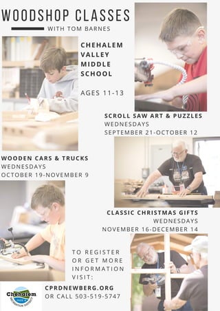 W O O D S H O P C L AS S E S
CHEHALEM
VALLEY
MIDDLE
SCHOOL
AGES 11-13
SCROLL SAW ART & PUZZLES
WEDNESDAYS
SEPTEMBER 21-OCTOBER 12
WITH TOM BARNES
CLASSIC CHRISTMAS GIFTS
WEDNESDAYS
NOVEMBER 16-DECEMBER 14
T O R E G I S T E R
O R G E T M O R E
I N F O R M A T I O N
V I S I T :
CPRDNEWBERG.ORG
OR CALL 503-519-5747
WOODEN CARS & TRUCKS
WEDNESDAYS
OCTOBER 19-NOVEMBER 9
 