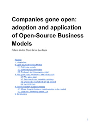 Companies gone open: 
adoption and application 
of Open­Source Business 
Models 
Roberto Medico, Alvaro Garcia, Iban Eguía 
  
 
 
Abstract 
1. Introduction 
2. Open­Source Business Models 
2.1 Distributor models 
2.2 Software producer models 
2.3 Third party service provider model 
3. Why going open and what to take into account 
3.1 Why going open 
3.2 Switching from a proprietary strategy 
3.3 Entering the market with an OS product 
3.4 Hybrid Models 
4. Models in action: successful cases 
4.1 JBoss: dynamic business model adapting to the market 
4.2 Zope and Community­based ZEA 
5. Conclusions 
 
  
 
   
1 
 