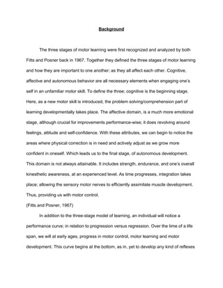 Background 
 
The three stages of motor learning were first recognized and analyzed by both 
Fitts and Posner back in 1967. Together they defined the three stages of motor learning 
and how they are important to one another; as they all affect each other. Cognitive, 
affective and autonomous behavior are all necessary elements when engaging one’s 
self in an unfamiliar motor skill. To define the three; cognitive is the beginning stage. 
Here, as a new motor skill is introduced, the problem solving/comprehension part of 
learning developmentally takes place. The affective domain, is a much more emotional 
stage, although crucial for improvements performance­wise; it does revolving around 
feelings, attitude and self­confidence. With these attributes, we can begin to notice the 
areas where physical correction is in need and actively adjust as we grow more 
confident in oneself. Which leads us to the final stage, of autonomous development. 
This domain is not always attainable. It includes strength, endurance, and one’s overall 
kinesthetic awareness, at an experienced level. As time progresses, integration takes 
place; allowing the sensory motor nerves to efficiently assimilate muscle development. 
Thus, providing us with motor control.  
(Fitts and Posner, 1967) 
In addition to the three­stage model of learning, an individual will notice a 
performance curve; in relation to progression versus regression. Over the time of a life 
span, we will at early ages, progress in motor control, motor learning and motor 
development. This curve begins at the bottom, as in, yet to develop any kind of reflexes 
 