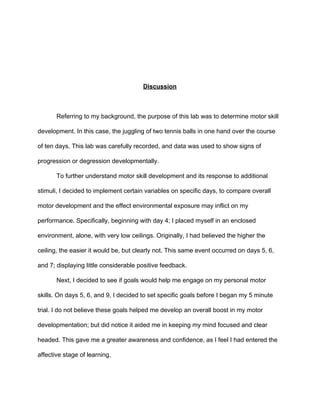  
 
 
Discussion 
 
Referring to my background, the purpose of this lab was to determine motor skill 
development. In this case, the juggling of two tennis balls in one hand over the course 
of ten days. This lab was carefully recorded, and data was used to show signs of 
progression or degression developmentally.  
To further understand motor skill development and its response to additional 
stimuli, I decided to implement certain variables on specific days, to compare overall 
motor development and the effect environmental exposure may inflict on my 
performance. Specifically, beginning with day 4; I placed myself in an enclosed 
environment, alone, with very low ceilings. Originally, I had believed the higher the 
ceiling, the easier it would be, but clearly not. This same event occurred on days 5, 6, 
and 7; displaying little considerable positive feedback.  
Next, I decided to see if goals would help me engage on my personal motor 
skills. On days 5, 6, and 9, I decided to set specific goals before I began my 5 minute 
trial. I do not believe these goals helped me develop an overall boost in my motor 
developmentation; but did notice it aided me in keeping my mind focused and clear 
headed. This gave me a greater awareness and confidence, as I feel I had entered the 
affective stage of learning.   
 