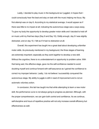Lastly, I decided to play music in the background as I juggled, in hopes that I 
could consciously hear the beat and stay on task with the music helping me focus. My 
first attempt was on day 6. According to my statistical average, it would appear as if 
there was little to no impact at all; indicating the autonomous stage was a ways away. 
To give my body the opportunity to develop greater motor skills and I decided to hold off 
on music until my final two days (Day 9 and Day 10). Oddly enough, day 9 I was slightly 
distracted, and on day 10, I felt as if it had no distraction at all.  
Overall, this experiment has taught me a great deal about developing unfamiliar 
motor skills. As previously mentioned in my background, the three stages of learning 
are extremely important; especially as they work together to develop a new skill. 
Without the cognitive, there is no understatement or opportunity to problem solve. With 
that being said, the affective stage, gave me the self­confidence needed to avoid 
doubting myself and continue forward with self­assurance as I gained the confidence to 
correct my improper behavior. Lastly, I do not believe I successfully conquered the 
autonomous stage. My ability to juggle is still in need of improvement and is not an 
automatic voluntary action.  
In conclusion, this lab has taught me that while attempting to learn a new motor 
skill, the performance curve is not always going to progress as planned. Although, with 
the proper comprehension, we can gain both control and confidence. As we continue, 
self­discipline and hours of repetitive practice will not only increase overall efficiency but 
effectiveness as well.  
 