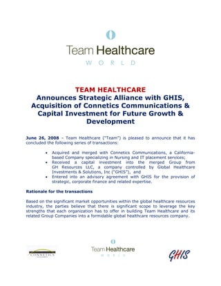 GGGGGGGGHHHHHHHHIIIIIIIISSSSSSSS
TEAM HEALTHCARE
Announces Strategic Alliance with GHIS,
Acquisition of Connetics Communications &
Capital Investment for Future Growth &
Development
June 26, 2008 – Team Healthcare (“Team”) is pleased to announce that it has
concluded the following series of transactions:
• Acquired and merged with Connetics Communications, a California-
based Company specializing in Nursing and IT placement services;
• Received a capital investment into the merged Group from
GH Resources LLC, a company controlled by Global Healthcare
Investments & Solutions, Inc (“GHIS”), and
• Entered into an advisory agreement with GHIS for the provision of
strategic, corporate finance and related expertise.
Rationale for the transactions
Based on the significant market opportunities within the global healthcare resources
industry, the parties believe that there is significant scope to leverage the key
strengths that each organization has to offer in building Team Healthcare and its
related Group Companies into a formidable global healthcare resources company.
 