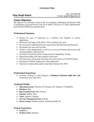 Curriculum Vitae
Cell – 9716162732
E-mail: vijayrwt91@gmail.com
Career Objective:
My objective is to develop a career in the ever changing, challenging and dynamic field
of technology by giving the best with all my ability, sincerity as to attain organizational
goals thereby fulfilling my personal goals.
Professional Summary
• Having 2.0 years of experience as a Software Test Engineer in various
applications.
• Proficient in all stages of the SDLC, STLC and Bug Life Cycle.
• Reviewed and comprehend business requirements and functional specifications.
• Developed Test cases and Test data.
• Ability to work independently as well as in a team environment and success with
meeting deadlines under pressure.
• Involved in Functional, System, Regression & Compatibility Testing.
• Shared Knowledge with other members of the team.
• Self-motivation, enthusiasm, flexibility drive and a person of CAN DO attitude
• Experience in Mobile Applications, Web Application.
• Expertise in tracking Bug reports using Bug Tracking Tool- JIRA
Professional Experience
• Currently working as a QA Engineer in Nimbuzz Internet India Pvt. Ltd
Technology from April 2014
Technical Profile
• Operating System: Windows 98, Windows XP, Windows 7-8 and Ios.
• Database: SQL.
• Bug Tracking Tool: JIRA software
• Domain: Mobile, Web.
• Tools: Appium, Calabash.
• Test case Management tool: Testlink
• Device testing: Windows mobile, Android and IOS, PC
Project Experience
• Project: #1
• Product Name: Nimbuzz
Vijay Singh Rawat
 