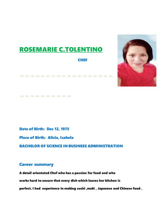 ROSEMARIE C.TOLENTINO
CHEF
------------------
----------
Date of Birth: Dec 12, 1975
Place of Birth: Alicia, Isabela
BACHELOR OF SCIENCE IN BUSINESS ADMINISTRATION
Career summary
A detail orientated Chef who has a passion for food and who
works hard to ensure that every dish which leaves her kitchen is
perfect. I had experience in making sushi ,maki , Japanese and Chinese food .
 