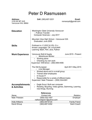 Peter D Rasmussen
Address:
2105 SE 98th
AVE
Vancouver WA, 98664
Cell: (360)-607-3231 Email:
rsmssnpdr@gmail.com
Education Washington State University Vancouver
- Pullman Transfer
Computer Sciences – July 2017
Mountain View High School – Vancouver WA
Graduated: June 2009
Skills Proficient in: C (GCC & VS), C++
Known Languages: C#, Linux/UNIX
Learning: Bash, Perl, Java, Python
Work Experience Vancouver Bolt & Supply
- Warehouse Worker
June 2015 - Present
 Working alone
 Checking my own work
Supervisor: Will Simon - (360) 699-4406
The Old European
- Line Manager
April 2011-May 2015
 Worked alone and in a small group
 Trained other employees
 In house IT
 Responsible for a variety of different tasks
Supervisor: Nate Thiessen – (509) 334-6381
Accomplishments
& Activities
 Eagle Scout, Built own computer
 Reading, Bicycling, Video games, Swimming, Learning
new things, Running
References
Name Contact info Relation
Nate Thiessen (509)-332-1057
nathanielgran1@yahoo.com
Employer
Holly Williams (360)-597-6124 Family Friend
David Shoup (360)-687-5352 Swim Coach
 