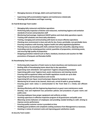 ° Managing clearance of storage, debris and used hotel items
° Supervising staff accommodation hygiene and maintenance related jobs
° Checking staff attendance and finger scanning
As Food & Beverage Team Leader:
° Managing daily restaurant and kitchen operations
° Performing daily inspection of kitchen and restaurant, maintaining hygiene and sanitation
standards of servers and production staff
° Monitoring food wastage, implement HACCP policies and check daily operations reports
° Tracking staff schedules and check daily attendance
° Training, managing and communicating with teams to ensure effective operations
° Checking store environment is clean and safe for dry, frozen, perishable, non-perishable items
° Ensuring compliance with licensing, hygiene health and safety legislations/guidelines
° Planning menus by consulting with chefs; estimate food cost and profits; adjusting menus
° Controlling costs by reviewing portion control, quantities of preparation, minimizing waste,
and ensuring high quality of preparation
° Designing promotion material such as flyers, handouts, brochures and vouchers for F&B
promotions of banquets and Ramadan Buffet
As Housekeeping Team Leader:
° Performing daily inspection of hotel rooms to check cleanliness and maintenance work
° Briefing shifts of Housekeeping teams about day to day operations
° Supervising room attendants’ and supervisors’ hygiene and grooming standard
° Supervising public areas’ hygiene level, assets maintenance and cleaning records
° Ensuring staff occupational safety and health regulations records are up to date
° Supervising lost and found procedures and records
° Supervising left over liquor record and proper disposal by handover to stores
° Monitoring list of rooms to be cleaned, check-outs, arrival of walk-in, group bookings
° Ensuring guest room status is communicated to the Front Desk in a timely and efficient
manner
° Working effectively with the Engineering department on guest room maintenance needs
° Develop, train and implement loss prevention policies and procedures of guest rooms and
public areas
° Ensuring employees have proper equipment and uniforms on duty
° Assisting supervisors in effective inspection program of all guestrooms and public areas
° Observing service behaviors of employees and providing needed briefing to staff, striving to
improve service performance
° Ensuring quality customer service is provided on time
° Handling guest problems and complaints seeking assistance from Management as necessary
° Assisting in review of comment cards and improving guest satisfaction results
As Security Team Leader:
 