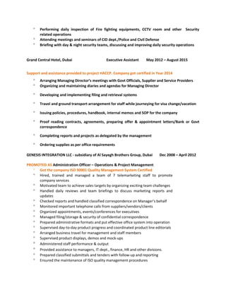 ° Performing daily inspection of Fire fighting equipments, CCTV room and other Security
related operations
° Attending meetings and seminars of CID dept./Police and Civil Defense
° Briefing with day & night security teams, discussing and improving daily security operations
Grand Central Hotel, Dubai Executive Assistant May 2012 – August 2015
Support and assistance provided to project HACCP. Company got certified in Year 2014
° Arranging Managing Director’s meetings with Govt Officials, Supplier and Service Providers
° Organizing and maintaining diaries and agendas for Managing Director
° Developing and implementing filing and retrieval systems
° Travel and ground transport arrangement for staff while journeying for visa change/vacation
° Issuing policies, procedures, handbook, internal memos and SOP for the company
° Proof reading contracts, agreements, preparing offer & appointment letters/Bank or Govt
correspondence
° Completing reports and projects as delegated by the management
° Ordering supplies as per office requirements
GENESIS INTEGRATION LLC - subsidiary of Al Sayegh Brothers Group, Dubai Dec 2008 – April 2012
PROMOTED AS Administration Officer – Operations & Project Management
° Got the company ISO 90001 Quality Management System Certified
° Hired, trained and managed a team of 7 telemarketing staff to promote
company services
° Motivated team to achieve sales targets by organizing exciting team challenges
° Handled daily reviews and team briefings to discuss marketing reports and
updates
° Checked reports and handled classified correspondence on Manager’s behalf
° Monitored important telephone calls from suppliers/vendors/clients
° Organized appointments, events/conferences for executives
° Managed filing/storage & security of confidential correspondence
° Prepared administrative formats and put effective office system into operation
° Supervised day-to-day product progress and coordinated product line editorials
° Arranged business travel for management and staff members
° Supervised product displays, demos and mock-ups
° Administered staff performance & output
° Provided assistance to managers, IT dept., finance, HR and other divisions.
° Prepared classified submittals and tenders with follow-up and reporting
° Ensured the maintenance of ISO quality management procedures
 