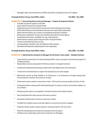 ° Managed repair and maintenance of Office Amenities including furniture & IT objects
Al Sayegh Brothers Group, Head Office, Dubai Feb 2006 – Nov 2008
PROMOTED AS Personal Assistant to General Manager – Projects & Corporate Division
° Provided secretarial support to the GM
° Supervised VIP requests on behalf of GM
° Organized business travel/conferences/social functions/product launchings
° Self drafted letters/contracts/indentures/memos & reports/KPI preparation
° Made attentive follow ups on Stock arrival/deliveries/project handover
° Maintained confidential records and classified information of sales figures
° Coordinated interviews, candidate line-ups, staff selection
° Administered company sponsoring and other hiring formalities
° Trained and familiarized new recruits
° Conceptualized innovative and cost effective office systems
° Recorded staff aptitude updates/yearly Team appraisals
Al Sayegh Brothers Group, Head Office, Dubai May 2000 – Jan 2006
PROMOTED AS Administrative Assistant to Managers & Call Center Team Leader – Multiple Divisions
° Supervised & trained team of 4 telemarketing staff for sales, promotion and technical support of
multiple products
° Responsibly oversaw sales growth of diverse products in assigned locations
° Created and implemented exciting co-deals with retail department and showrooms
° Trained and motivated team to Upsell and achieve/cross set sales targets
° Maintained records of daily footfall in all showrooms in all showrooms through posting data
from promotion vouchers and customer surveys
° Performed surprise audits on every team mate’s IVR records to ensure quality and time of calls
° Conducted weekly meeting with telemarketing team to discuss revenue and market updates on
our products
° Held group discussions on competitors’ product launches and market reaction
° Reconciled data with sales records and revenue reports
° Reviewed monthly sales to revenue conversion reports
° Provided the needed revenue and sales figures to accounts and sales managers
° Prepared market analysis reports based on sales generated in the call centre
° Wrote & checked general emails/scanning documents & reports
° Drafted various letters/key performance Indicators for Managers
 