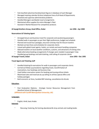° Fed classified sales/merchandise/stock figures in database of each Manager
° Managed meeting calendar & direct telephone lines of all Head of Departments
° Resolved and supervise administrative problems
° Handled Managers worldwide travel arrangements
° Maintained office supplies for entire Manager’s fleet
° Assisted in Market Research for competitive products
Al Sayegh Brothers Group, Head Office, Dubai Jan 1996 – Apr 2000
Reservations & Ticketing Agent
° Arranged leisure and business travel for corporate and vacationing passengers
° Handled walk-in passengers as per their flight preferences, budget and schedule
° Planned and issued tour packages, excursion and day trips for leisure travelers
° Worked out best fares and schedules for corporate clients
° Liaised with global travel agents, hotels, car rentals and event handling companies
° Advised travelers on local weather conditions, customs, and attractions of visiting cities
° Made alternative booking arrangements if changes were needed in passengers’ trips
° Handled group bookings and bulk ticketing, cold calling of corporate clients
Al Sayegh Travels, Dubai June 1993 – Dec 1995
Travel Agent and Ticketing staff
° Handled ticketing & reservations for walk-in passengers and corporate clients
° Carried out follow up procedures regarding travel, reconfirmation of
reservations, tour bookings and business trips
° Used Galileo reservation system for booking and issuing airlines tickets
° Maximized sales and revenues by up-selling on airlines special offers and
holiday packages
° Built economic air fares, handled BSP ticketing, cancellations & refunds
Education
° Post Graduation Diploma - Strategic Human Resources Management from
Westford School of Management
(Affiliated with Cardiff Metropolitan University, UK)
Languages
° English, Hindi, basic Arabic
Interests
° Rescuing, Fostering, Re-homing abandoned & stray animals and reading books
 