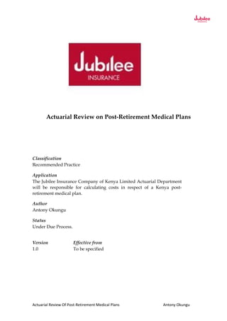 Actuarial Review Of Post-Retirement Medical Plans Antony Okungu
Actuarial Review on Post-Retirement Medical Plans
Classification
Recommended Practice
Application
The Jubilee Insurance Company of Kenya Limited Actuarial Department
will be responsible for calculating costs in respect of a Kenya post-
retirement medical plan.
Author
Antony Okungu
Status
Under Due Process.
Version Effective from
1.0 To be specified
 