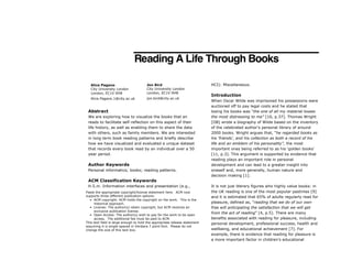 Reading A Life Through Books
Abstract
We are exploring how to visualize the books that an
reads to facilitate self-reflection on this aspect of their
life history, as well as enabling them to share the data
with others, such as family members. We are interested
in long term book reading patterns and briefly describe
how we have visualized and evaluated a unique dataset
that records every book read by an individual over a 50
year period.
Author Keywords
Personal informatics; books; reading patterns.
ACM Classification Keywords
H.5.m. Information interfaces and presentation (e.g.,
HCI): Miscellaneous.
Introduction
When Oscar Wilde was imprisoned his possessions were
auctioned off to pay legal costs and he stated that
losing his books was “the one of all my material losses
the most distressing to me” [10, p.37]. Thomas Wright
[OB] wrote a biography of Wilde based on the inventory
of the celebrated author’s personal library of around
2000 books. Wright argues that, “he regarded books as
his ‘friends’, and his collection as both a record of his
life and an emblem of his personality”, the most
important ones being referred to as his ‘golden books’
[11, p.3]. This argument is supported by evidence that
reading plays an important role in personal
development and can lead to a greater insight into
oneself and, more generally, human nature and
decision making [1].
It is not just literary figures who highly value books: in
the UK reading is one of the most popular pastimes [9]
and it is estimated that 65% of adults regularly read for
pleasure, defined as, “reading that we do of our own
free will anticipating the satisfaction that we will get
from the act of reading” [4, p.5]. There are many
benefits associated with reading for pleasure, including
personal development, professional success, health and
wellbeing, and educational achievement [7]. For
example, there is evidence that reading for pleasure is
a more important factor in children’s educational
Paste the appropriate copyright/license statement here. ACM now
supports three different publication options:
• ACM copyright: ACM holds the copyright on the work. This is the
historical approach.
• License: The author(s) retain copyright, but ACM receives an
exclusive publication license.
• Open Access: The author(s) wish to pay for the work to be open
access. The additional fee must be paid to ACM.
This text field is large enough to hold the appropriate release statement
assuming it is single-spaced in Verdana 7 point font. Please do not
change the size of this text box.
Alice Pagano
City University London
London, EC1V 0HB
Alice.Pagano.1@city.ac.uk
Jon Bird
City University London
London, EC1V 0HB
jon.bird@city.ac.uk
 