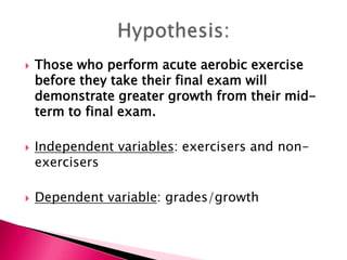  Those who perform acute aerobic exercise
before they take their final exam will
demonstrate greater growth from their mid-
term to final exam.
 Independent variables: exercisers and non-
exercisers
 Dependent variable: grades/growth
 