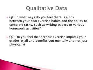  Q1: In what ways do you feel there is a link
between your own exercise habits and the ability to
complete tasks, such as writing papers or various
homework activities?
 Q2: Do you feel that aerobic exercise impacts your
grades at all and benefits you mentally and not just
physically?
 