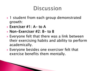  1 student from each group demonstrated
growth:
 Exerciser #1: A- to A
 Non-Exerciser #2: B- to B
 Everyone felt that there was a link between
their exercising habits and ability to perform
academically.
 Everyone besides one exerciser felt that
exercise benefits them mentally.
 