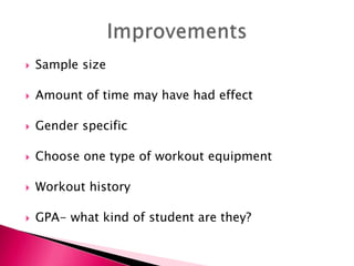 Sample size
 Amount of time may have had effect
 Gender specific
 Choose one type of workout equipment
 Workout history
 GPA- what kind of student are they?
 