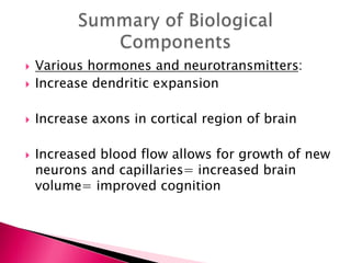  Various hormones and neurotransmitters:
 Increase dendritic expansion
 Increase axons in cortical region of brain
 Increased blood flow allows for growth of new
neurons and capillaries= increased brain
volume= improved cognition
 