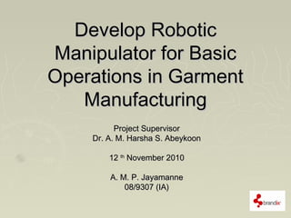 Develop RoboticDevelop Robotic
Manipulator for BasicManipulator for Basic
Operations in GarmentOperations in Garment
ManufacturingManufacturing
Project SupervisorProject Supervisor
Dr. A. M. Harsha S. AbeykoonDr. A. M. Harsha S. Abeykoon
1212 thth
November 2010November 2010
A. M. P. JayamanneA. M. P. Jayamanne
08/9307 (IA)08/9307 (IA)
 