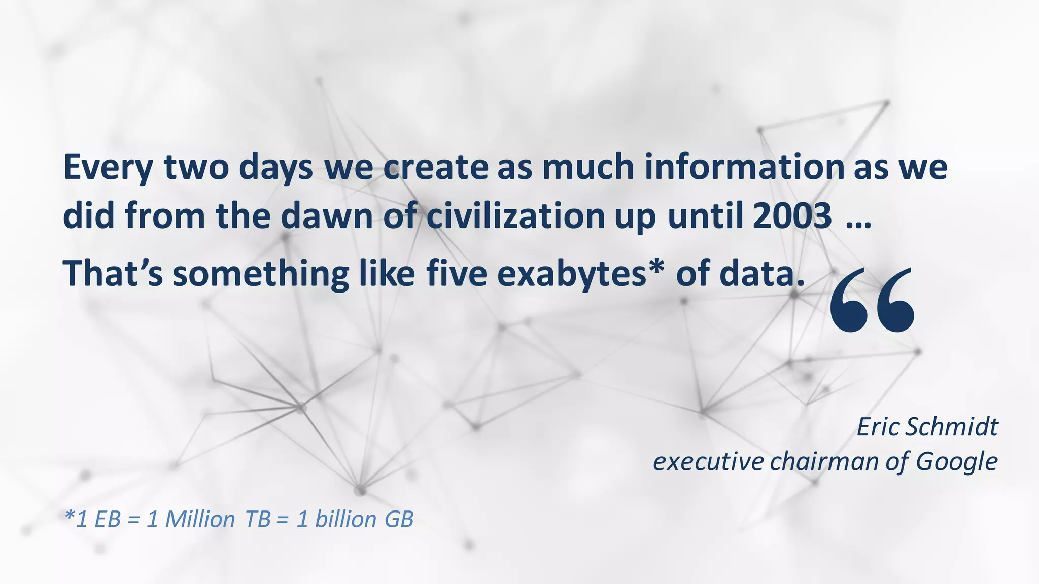 Every	
  two	
  days	
  we	
  create	
  as	
  much	
  information	
  as	
  we	
  
did	
  from	
  the	
  dawn	
  of	
  civilization	
  up	
  until	
  2003	
  …	
  
That’s	
  something	
  like	
  five	
  exabytes*	
  of	
  data.
“Eric	
  Schmidt	
  
executive	
  chairman	
  of	
  Google
*1	
  EB	
  =	
  1	
  Million	
  TB	
  =	
  1	
  billion	
  GB	
  
 