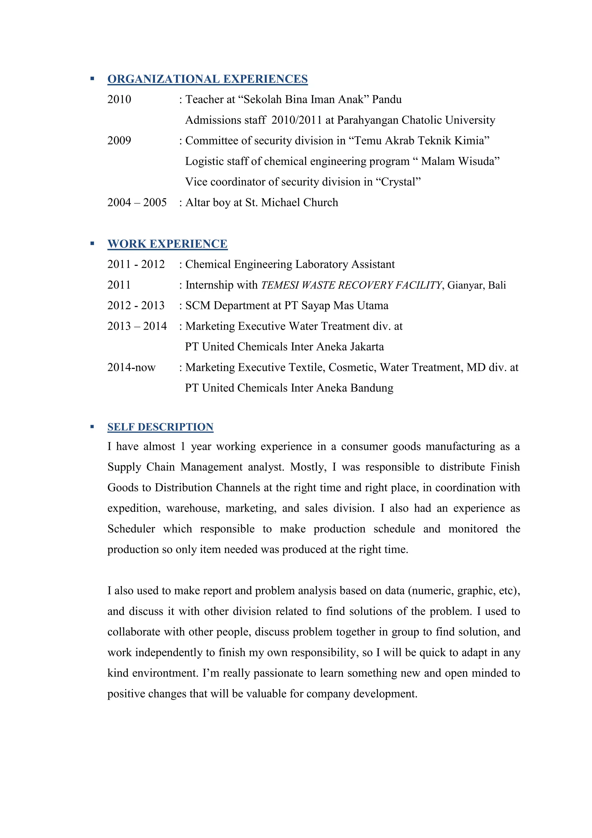 ORGANIZATIONAL EXPERIENCES
2010 : Teacher at “Sekolah Bina Iman Anak” Pandu
Admissions staff 2010/2011 at Parahyangan Chatolic University
2009 : Committee of security division in “Temu Akrab Teknik Kimia”
Logistic staff of chemical engineering program “ Malam Wisuda”
Vice coordinator of security division in “Crystal”
2004 – 2005 : Altar boy at St. Michael Church
 WORK EXPERIENCE
2011 - 2012 : Chemical Engineering Laboratory Assistant
2011 : Internship with TEMESI WASTE RECOVERY FACILITY, Gianyar, Bali
2012 - 2013 : SCM Department at PT Sayap Mas Utama
2013 – 2014 : Marketing Executive Water Treatment div. at
PT United Chemicals Inter Aneka Jakarta
2014-now : Marketing Executive Textile, Cosmetic, Water Treatment, MD div. at
PT United Chemicals Inter Aneka Bandung
 SELF DESCRIPTION
I have almost 1 year working experience in a consumer goods manufacturing as a
Supply Chain Management analyst. Mostly, I was responsible to distribute Finish
Goods to Distribution Channels at the right time and right place, in coordination with
expedition, warehouse, marketing, and sales division. I also had an experience as
Scheduler which responsible to make production schedule and monitored the
production so only item needed was produced at the right time.
I also used to make report and problem analysis based on data (numeric, graphic, etc),
and discuss it with other division related to find solutions of the problem. I used to
collaborate with other people, discuss problem together in group to find solution, and
work independently to finish my own responsibility, so I will be quick to adapt in any
kind environtment. I’m really passionate to learn something new and open minded to
positive changes that will be valuable for company development.
 