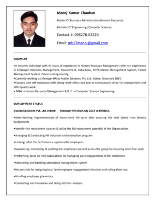 Manoj Kumar Chauhan
Master Of Business Administration (Human Resource)
Bachelor Of Engineering (Computer Science)
Contact #: 098276-62220
Email: mk17manoj@gmail.com
SUMMERY
•A dynamic individual with 4+ years of experience in Human Resource Management with rich experience
in Employee Relations Management, Recruitment, Inductions, Performance Management System, Talent
Management System, Process reengineering.
•Currently working as Manager HR at Avalon Solutions Pvt. Ltd. Indore, Since July 2014.
•Focused and self-motivated with strong work ethics and zeal to continuously strive for improvement and
offer quality work.
• MBA in Human Resource Management & B. E. in Computer Science Engineering.
EMPLOYMENT STATUS
Avalon Solutions Pvt. Ltd. Indore: Manager HR since July 2014 to till date.
•Administering implementation of recruitment life-cycle after sourcing the best talent from diverse
backgrounds
•Identify rich recruitment sources & utilize the full recruitment potential of the Organization.
•Arranging & Conducting HR Induction and orientation program
•Looking after the performance appraisal for employees.
•Supervising, monitoring & auditing the employees present across the group for ensuring error-free work
•Performing tasks on HRIS Applications for managing daily engagements of the employees
•Monitoring and handling attendance management system
•Responsible for designing local level employee engagement initiatives and rolling them out.
•Handling employee grievances.
•Conducting exit interviews and doing attrition analysis.
 