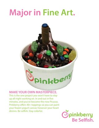 Be Selfish.
Major in Fine Art.
MAKE YOUR OWN MASTERPIECE.
This is the one project you won’t have to stay
up all night working on. In and out in five
minutes, and you’ve become the new Picasso.
Pinkberry offers 40+ toppings so you can paint
your frozen yogurt canvas however your heart
desires. Be selfish. Stay colorful.
 