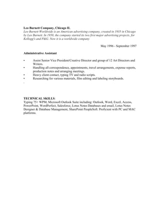 Leo Burnett Company, Chicago IL
Leo Burnett Worldwide is an American advertising company, created in 1935 in Chicago
by Leo Burnett. In 1950, the company started its two first major advertising projects, for
Kellogg's and P&G. Now it is a worldwide company
May 1996 - September 1997
Administrative Assistant
• Assist Senior Vice President/Creative Director and group of 12 Art Directors and
Writers.
• Handling all correspondence, appointments, travel arrangements, expense reports,
production notes and arranging meetings.
• Heavy client contact, typing TV and radio scripts.
• Researching for various materials, film editing and labeling storyboards.
.
TECHNICAL SKILLS:
Typing 75+ WPM, Microsoft Outlook Suite including: Outlook, Word, Excel, Access,
PowerPoint, WordPerfect, Salesforce, Lotus Notes Databases and email, Lotus Notes
Designer & Database Management, SharePoint PeopleSoft. Proficient with PC and MAC
platforms.
 