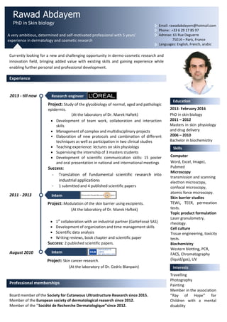 Rawad Abdayem
PhD in Skin biology
A very ambitious, determined and self-motivated professional with 5 years’
experience in dermatology and cosmetic research
Email: rawadabdayem@hotmail.com
Phone: +33 6 29 17 85 97
Adresse: 61 Rue Daguerre
75014 – Paris, France
Languages: English, French, arabic
Currently looking for a new and challenging opportunity in dermo-cosmetic research and
innovation field, bringing added value with existing skills and gaining experience while
enabling further personal and professional development.
Experience
Education
2013- February 2016
PhD in skin biology
2011 – 2012
Masters in skin physiology
and drug delivery
2006 – 2010
Bachelor in biochemistry
Skills
Computer
Word, Excel, ImageJ,
Pubmed
Microscopy
transmission and scanning
electron microscopy,
confocal microscopy,
atomic force microscopy.
Skin barrier studies
TEWL, TEER, permeation
tests.
Topic product formulation
Laser granulometry,
rheology.
Cell culture
Tissue engineering, toxicity
tests.
Biochemistry
Western blotting, PCR,
FACS, Chromatography
(liquid/gas), UV
spectroscopy.
Interests
Board member of the Society for Cutaneous Ultrastructure Research since 2015.
Member of the European society of dermatological reaserch since 2012.
Member of the ‘’Société de Recherche Dermatologique’’since 2012.
Professional memberships
2013 - till now
2011 - 2013
August 2010
Intern
Project: Modulation of the skin barrier using excipients.
(At the laboratory of Dr. Marek Haftek)
 1st
collaboration with an industrial partner (GatteFossé SAS)
 Development of organization and time management skills
 Scientific data analysis
 Writing reviews, book chapter and scientific paper
Success: 2 published scientific papers.
Intern
Project: Skin cancer research.
(At the laboratory of Dr. Cedric Blanpain)
Research engineer
Project: Study of the glycobiology of normal, aged and pathologic
epidermis.
(At the laboratory of Dr. Marek Haftek)
 Development of team work, collaboration and interaction
skills
 Management of complex and multidisciplinary projects
• Elaboration of new protocols and combination of different
techniques as well as participation in two clinical studies
 Teaching experience: lectures on skin physiology
 Supervising the internship of 3 masters students
 Development of scientific communication skills: 15 poster
and oral presentation in national and international meetings
Success:
- Translation of fundamental scientific research into
industrial applications
- 1 submitted and 4 published scientific papers
Travelling
Photography
Painting
Member in the association
‘’Ray of Hope’’ for
Children with a mental
disability
 