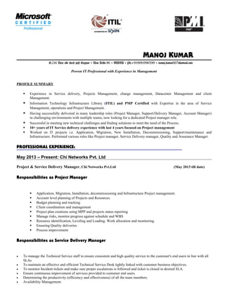 MANOJ KUMAR
G-216 Near old check post Gazipur ▼ New Delhi-96 ▼ INDIA ▼ Ph:+919891996399 ▼ manoj.kumar007@hotmail.com
Proven IT Professional with Experience in Management
PROFILE SUMMARY
 Experience in Service delivery, Projects Management, change management, Datacenter Management and client
Management.
 Information Technology Infrastructure Library (ITIL) and PMP Certified with Expertise in the area of Service
Management, operations and Project Management.
 Having successfully delivered in many leadership roles (Project Manager, Support/Delivery Manager, Account Manager)
in challenging environments with multiple teams, now looking for a dedicated Project manager role.
 Successful in meeting new technical challenges and finding solutions to meet the need of the Process.
 10+ years of IT Service delivery experience with last 4 years focused on Project management
 Worked on IT projects i.e. Application, Migration, New Installation, Decommissioning, Support/maintenance and
Infrastructure. Performed various roles like Project manager, Service Delivery manager, Quality and Assurance Manager.
PROFESSIONAL EXPERIENCE:
May 2013 – Present: Chi Networks Pvt. Ltd
Project & Service Delivery Manager, Chi Networks Pvt.Ltd (May 2013 till date)
Responsibilities as Project Manager
 Application, Migration, Installation, decommissioning and Infrastructure Project management.
 Account level planning of Projects and Resources.
 Budget planning and tracking.
 Client coordination and management
 Project plan creations using MPP and projects status reporting
 Manage risks, monitor progress against schedule and WBS
 Resource identification, Leveling and Loading. Work allocation and monitoring.
 Ensuring Quality deliveries
 Process improvement
Responsibilities as Service Delivery Manager
• To manage the Technical Service staff to ensure consistent and high quality service to the customer's end users in line with all
SLAs
• To maintain an effective and efficient Technical Service Desk tightly linked with customer business objectives.
• To monitor Incident tickets and make sure proper escalations is followed and ticket is closed in desired SLA.
• Ensure continuous improvement of services provided to customer end users.
• Determining the productivity (efficiency and effectiveness) of all the team members.
• Availability Management.
 
