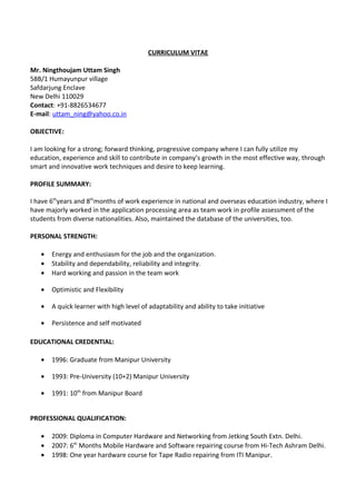 CURRICULUM VITAE
Mr. Ningthoujam Uttam Singh
58B/1 Humayunpur village
Safdarjung Enclave
New Delhi 110029
Contact: +91-8826534677
E-mail: uttam_ning@yahoo.co.in
OBJECTIVE:
I am looking for a strong; forward thinking, progressive company where I can fully utilize my
education, experience and skill to contribute in company’s growth in the most effective way, through
smart and innovative work techniques and desire to keep learning.
PROFILE SUMMARY:
I have 6th
years and 8th
months of work experience in national and overseas education industry, where I
have majorly worked in the application processing area as team work in profile assessment of the
students from diverse nationalities. Also, maintained the database of the universities, too.
PERSONAL STRENGTH:
• Energy and enthusiasm for the job and the organization.
• Stability and dependability, reliability and integrity.
• Hard working and passion in the team work
• Optimistic and Flexibility
• A quick learner with high level of adaptability and ability to take initiative
• Persistence and self motivated
EDUCATIONAL CREDENTIAL:
• 1996: Graduate from Manipur University
• 1993: Pre-University (10+2) Manipur University
• 1991: 10th
from Manipur Board
PROFESSIONAL QUALIFICATION:
• 2009: Diploma in Computer Hardware and Networking from Jetking South Extn. Delhi.
• 2007: 6th
Months Mobile Hardware and Software repairing course from Hi-Tech Ashram Delhi.
• 1998: One year hardware course for Tape Radio repairing from ITI Manipur.
 