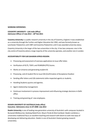 WORKING EXPERIENCE:
COVENTRY UNIVERSITY – (UK-India Office)
Admission Officer:17 July 2012 – 28th
Feb 2015
Coventry University is a public research university in the city of Coventry, England. It was established
as a university through the Further and Higher Education Act 1992, and was formerly known as
Lanchester Polytechnic until 1987 and Coventry Polytechnic until it was awarded university status.
Coventry University is the larger of the two universities in the city. It has two campuses: one in the
city centre of Coventry where a large majority of the university operates, and another one in London.
ACCOUNTABILITY FOR SUB SAHARAN AFRICA REGION:
• Processing and assessment of overseas applications to issue offer letter.
• Verification of IELTS, TOEFL and PEARSON (PTE) Scores.
• Works on Universe and generating student ID:
• Processing and of student file to issue CAS (Confirmation of Acceptance Studies)
• Sending offer letters and CAS statements tothe respected agents or students.
• Handling Students quaries and agentes.
• Agent relationship management.
• Continuos involvement in process improvement and influencing strategic decisions in Delhi
office.
• Training and grooming of new employees.
DEAKIN UNIVERSITY OF AUSTRALIA (India office)
Executive- Admissions since 11-07-2008 -July 2012
Deakin University is one of leading new generation university of Australia's with campuses located in
Burwood (Melbourne), Geelong Waterfront, Waurn Ponds & Warrnambool. Deakin combines a
universities traditional focus on excellent teaching and research with desire to seek new ways of
developing and delivering education. Deakin is one of Australia's fastest growing research
universities.
 
