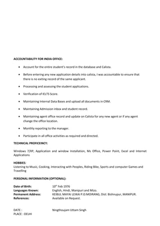 ACCOUNTABILITY FOR INDIA OFFICE:
• Account for the entire student’s record in the database and Calista.
• Before entering any new application details into calista, I was accountable to ensure that
there is no exiting record of the same applicant.
• Processing and assessing the student applications.
• Verification of IELTS Score.
• Maintaining Internal Data Bases and upload all documents in CRM.
• Maintaining Admission inbox and student record.
• Maintaining agent office record and update on Calista for any new agent or if any agent
change the office location.
• Monthly reporting to the manager.
• Participate in all office activities as required and directed.
TECHNICAL PROFICEINCY:
Windows 7/XP, Application and window Installation, Ms Office, Power Point, Excel and Internet
Applications
HOBBIES:
Listening to Music, Cooking, Interacting with Peoples, Riding Bike, Sports and computer Games and
Travelling
PERSONAL INFORMATION (OPTIONAL):
Date of Birth: 10th
Feb 1976
Languages Known: English, Hindi, Manipuri and Mizo.
Permanent Address: KEIBUL MAYAI LEIKAI P.O.MOIRANG, Dist: Bishnupur, MANIPUR.
References: Available on Request.
DATE : Ningthoujam Uttam Singh
PLACE : DELHI
 