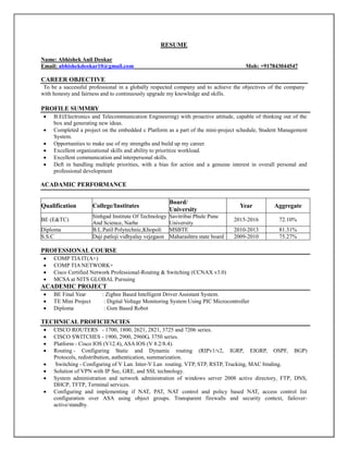 RESUME
Name: Abhishek Anil Deokar
Email: abhishekdeokar10@gmail.com Mob: +917843044547
CAREER OBJECTIVE
To be a successful professional in a globally respected company and to achieve the objectives of the company
with honesty and fairness and to continuously upgrade my knowledge and skills.
PROFILE SUMMRY
 B.E(Electronics and Telecommunication Engineering) with proactive attitude, capable of thinking out of the
box and generating new ideas.
 Completed a project on the embedded c Platform as a part of the mini-project schedule, Student Management
System.
 Opportunities to make use of my strengths and build up my career.
 Excellent organizational skills and ability to prioritize workload.
 Excellent communication and interpersonal skills.
 Deft in handling multiple priorities, with a bias for action and a genuine interest in overall personal and
professional development
AACADAMIC PERFORMANCE
Qualification College/Institutes
Board/
University
Year Aggregate
BE (E&TC)
Sinhgad Institute Of Technology
And Science, Narhe
Savitribai Phule Pune
University
2015-2016 72.10%
Diploma B.L.Patil Polytechnic,Khopoli MSBTE 2010-2013 81.31%
S.S.C Daji patloji vidhyalay vejegaon Maharashtra state board 2009-2010 75.27%
PROFESSIONAL COURSE
 COMP TIA IT(A+)
 COMP TIA NETWORK+
 Cisco Certified Network Professional-Routing & Switching (CCNAX v3.0)
 MCSA at NITS GLOBAL Pursuing
ACADEMIC PROJECT
 BE Final Year : Zigbee Based Intelligent Driver Assistant System.
 TE Mini Project : Digital Voltage Monitoring System Using PIC Microcontroller
 Diploma : Gsm Based Robot
TECHNICAL PROFICIENCIES
 CISCO ROUTERS - 1700, 1800, 2621, 2821, 3725 and 7206 series.
 CISCO SWITCHES - 1900, 2900, 2960G, 3750 series.
 Platform - Cisco IOS (V12.4), ASA IOS (V 8.2/8.4).
 Routing - Configuring Static and Dynamic routing (RIPv1/v2, IGRP, EIGRP, OSPF, BGP)
Protocols, redistribution, authentication, summarization.
 Switching - Configuring of V Lan. Inter-V Lan routing. VTP, STP, RSTP, Trucking, MAC binding.
 Solution of VPN with IP Sec, GRE, and SSL technology.
 System administration and network administration of windows server 2008 active directory, FTP, DNS,
DHCP, TFTP, Terminal services.
 Configuring and implementing if NAT, PAT, NAT control and policy based NAT, access control list
configuration over ASA using object groups. Transparent firewalls and security context, failover-
active/standby.
 