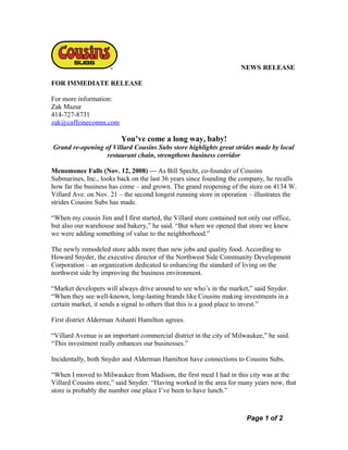 NEWS RELEASE
FOR IMMEDIATE RELEASE
For more information:
Zak Mazur
414-727-8731
zak@caffeinecomm.com
You’ve come a long way, baby!
Grand re-opening of Villard Cousins Subs store highlights great strides made by local
restaurant chain, strengthens business corridor
Menomonee Falls (Nov. 12, 2008) — As Bill Specht, co-founder of Cousins
Submarines, Inc., looks back on the last 36 years since founding the company, he recalls
how far the business has come – and grown. The grand reopening of the store on 4134 W.
Villard Ave. on Nov. 21 – the second longest running store in operation – illustrates the
strides Cousins Subs has made.
“When my cousin Jim and I first started, the Villard store contained not only our office,
but also our warehouse and bakery,” he said. “But when we opened that store we knew
we were adding something of value to the neighborhood.”
The newly remodeled store adds more than new jobs and quality food. According to
Howard Snyder, the executive director of the Northwest Side Community Development
Corporation – an organization dedicated to enhancing the standard of living on the
northwest side by improving the business environment.
“Market developers will always drive around to see who’s in the market,” said Snyder.
“When they see well-known, long-lasting brands like Cousins making investments in a
certain market, it sends a signal to others that this is a good place to invest.”
First district Alderman Ashanti Hamilton agrees.
“Villard Avenue is an important commercial district in the city of Milwaukee,” he said.
“This investment really enhances our businesses.”
Incidentally, both Snyder and Alderman Hamilton have connections to Cousins Subs.
“When I moved to Milwaukee from Madison, the first meal I had in this city was at the
Villard Cousins store,” said Snyder. “Having worked in the area for many years now, that
store is probably the number one place I’ve been to have lunch.”
Page 1 of 2
 