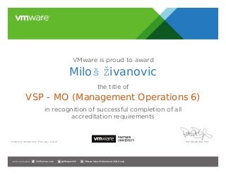 VMware is proud to award
the title of
in recognition of successful completion of all
accreditation requirements
Date of completion: Pat Gelsinger, CEO
Join the Communities: @VMwareVSP VMware Sales Professional (VSP) GroupVSP Partner Link
February 3, 2015
Miloš Živanovic
VSP - MO (Management Operations 6)
 