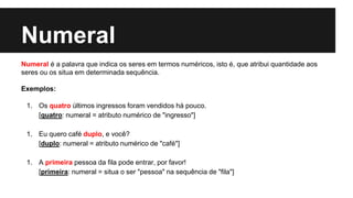 Numeral
Numeral é a palavra que indica os seres em termos numéricos, isto é, que atribui quantidade aos
seres ou os situa em determinada sequência.
Exemplos:
1. Os quatro últimos ingressos foram vendidos há pouco.
[quatro: numeral = atributo numérico de "ingresso"]
1. Eu quero café duplo, e você?
[duplo: numeral = atributo numérico de "café"]
1. A primeira pessoa da fila pode entrar, por favor!
[primeira: numeral = situa o ser "pessoa" na sequência de "fila"]
 