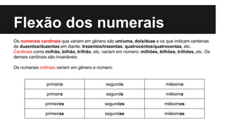 Flexão dos numerais
Os numerais cardinais que variam em gênero são um/uma, dois/duas e os que indicam centenas
de duzentos/duzentas em diante: trezentos/trezentas; quatrocentos/quatrocentas, etc.
Cardinais como milhão, bilhão, trilhão, etc. variam em número: milhões, bilhões, trilhões, etc. Os
demais cardinais são invariáveis.
Os numerais ordinais variam em gênero e número:
primeiro segundo milésimo
primeira segunda milésima
primeiros segundos milésimos
primeiras segundas milésimas
 