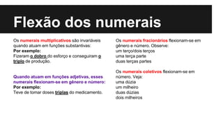 Flexão dos numerais
Os numerais multiplicativos são invariáveis
quando atuam em funções substantivas:
Por exemplo:
Fizeram o dobro do esforço e conseguiram o
triplo de produção.
Quando atuam em funções adjetivas, esses
numerais flexionam-se em gênero e número:
Por exemplo:
Teve de tomar doses triplas do medicamento.
Os numerais fracionários flexionam-se em
gênero e número. Observe:
um terço/dois terços
uma terça parte
duas terças partes
Os numerais coletivos flexionam-se em
número. Veja:
uma dúzia
um milheiro
duas dúzias
dois milheiros
 
