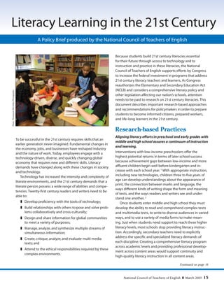 National Council of Teachers of English  March 2009 15
A Policy Brief produced by the National Council of Teachers of English
Literacy Learning in the 21st Century
Continued on page 16
Photo:Thompson-McClellanPhotography
To be successful in the 21st century requires skills that an
earlier generation never imagined. Fundamental changes in
the economy, jobs, and businesses have reshaped industry
and the nature of work. Today, employees engage with a
technology-driven, diverse, and quickly changing global
economy that requires new and different skills. Literacy
demands have changed along with these changes in society
and technology.
Technology has increased the intensity and complexity of
literate environments, and the 21st century demands that a
literate person possess a wide range of abilities and compe-
tencies. Twenty-first century readers and writers need to be
able to:
	 Develop proficiency with the tools of technology;
	 Build relationships with others to pose and solve prob-
lems collaboratively and cross-culturally;
	 Design and share information for global communities
to meet a variety of purposes;
	 Manage,analyze,and synthesize multiple streams of
simultaneous information;
	 Create,critique,analyze,and evaluate multi-media
texts; and
	 Attend to the ethical responsibilities required by these
complex environments.
Because students build 21st century literacies essential
for their future through access to technology and to
instruction and practice in these literacies, the National
Council of Teachers of English supports efforts by Congress
to increase the federal investment in programs that address
21st century literacy teachers and learners. As Congress
reauthorizes the Elementary and Secondary Education Act
(NCLB) and considers a comprehensive literary policy and
other legislation affecting our nation’s schools, attention
needs to be paid to research on 21st century literacies. This
document describes important research-based approaches
and recommendations for policymakers in order to prepare
students to become informed citizens, prepared workers,
and life-long learners in the 21st century.
Research-based Practices
Aligning literacy efforts in preschool and early grades with
middle and high school assures a continuum of instruction
and learning.
Interventions with low-income preschoolers offer the
highest potential returns in terms of later school success
because achievement gaps between low-income and more
affluent children begin well before kindergarten and in-
crease with each school year. 1
With appropriate instruction,
including new technologies, children three to five years of
age can develop understandings about the appearance of
print, the connection between marks and language, the
ways different kinds of writing shape the form and meaning
of texts, and the ways readers and writers see and under-
stand one another. 2
Once students enter middle and high school they must
develop the ability to read and comprehend complex texts
and multimedia texts, to write to diverse audiences in varied
ways, and to use a variety of media forms to make mean-
ing. Just when students need support to reach these higher
literacy levels, most schools stop providing literacy instruc-
tion. Accordingly, secondary teachers need to explicitly
address the specific and specialized literacy demands of
each discipline. Creating a comprehensive literacy program
across academic levels and providing professional develop-
ment across content areas would support continuity and
high-quality literacy instruction in all content areas.
Copyright © 2009 by the National Council of Teachers of English. All rights reserved.
 